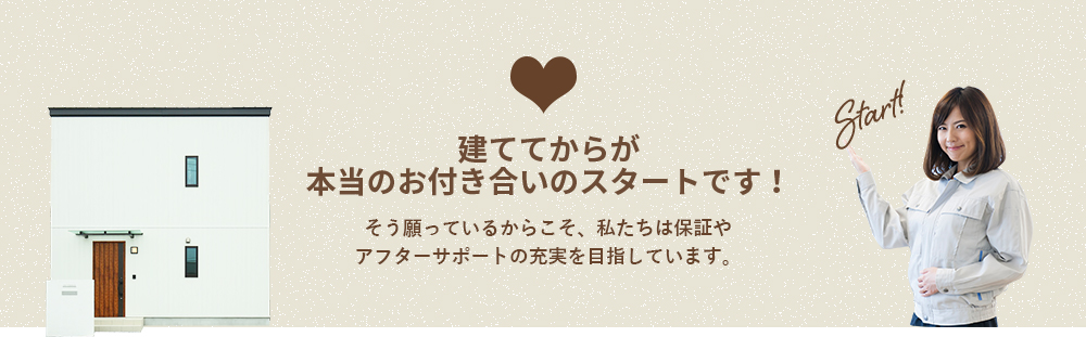 建ててからが本当のお付き合いのスタートです！そう願っているからこそ、私たちは保証やアフターサポートの充実を目指しています。