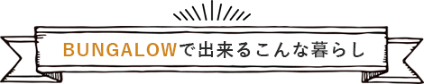 BUNGALOWで出来るこんな暮らし