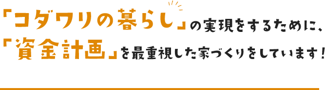 「コダワリの暮らし」の実現をするために、「資金計画」を最重要視した家づくりをしています！