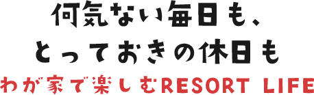 何気ない毎日も、とっておきの休日もわが家で楽しむRESORT LIFE