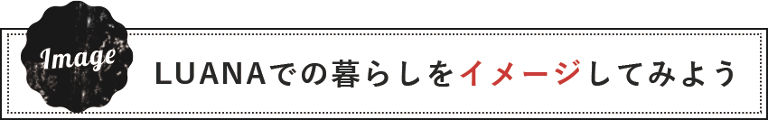 LUANAでの暮らしをイメージしてみよう