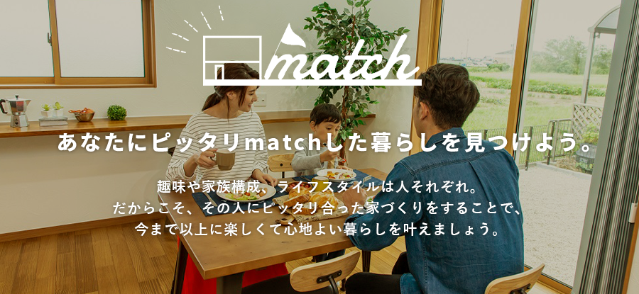 あなたにピッタリmatchした暮らしを見つけよう。趣味や家族構成、ライフスタイルは人それぞれ。だからこそ、その人にピッタリ合った家づくりをすることで、今まで以上に楽しくて心地よい暮らしを叶えましょう。