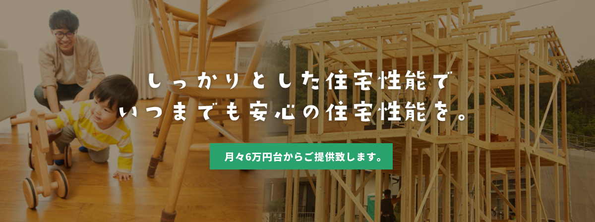しっかりとした住宅性能でいつまでも安心の住宅性能を。月々6万円台からご提供致します。