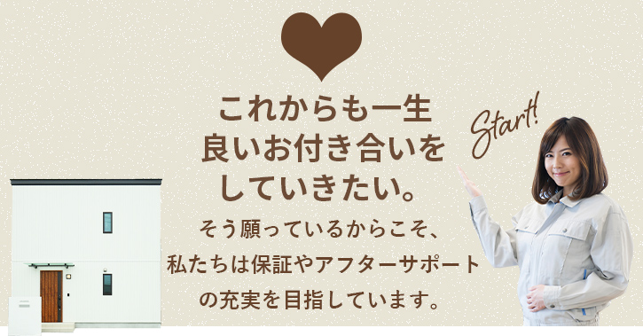 建ててからが本当のお付き合いのスタートです！そう願っているからこそ、私たちは保証やアフターサポートの充実を目指しています。