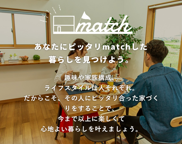 あなたにピッタリmatchした暮らしを見つけよう。趣味や家族構成、ライフスタイルは人それぞれ。だからこそ、その人にピッタリ合った家づくりをすることで、今まで以上に楽しくて心地よい暮らしを叶えましょう。