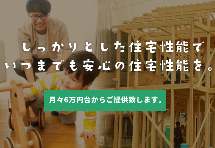 しっかりとした住宅性能でいつまでも安心の住宅性能を。月々6万円台からご提供致します。